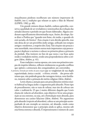 93
muçulmanos piedosos recolheram um número importante de
hadiths, isto é, tradições que relatam as ações e falas de Maomé
(LEWIS, 1982, p. 40).
Um grande número desses hadiths, embora apócrifos, con-
serva a qualidade de ser reveladores e testemunhos da evolução das
atitudes durante o período em que foram elaborados. Alguns con-
denam especificamente determinadas raças. Assim, do etíope, faz-
se dizer o Profeta que “quando tem fome, ele rouba, e quando ele
está saciado, ele fornica”. Esta citação é sem dúvida apócrifa, mas
não deixa de ser um provérbio árabe antigo, utilizado nos tempos
antigos e modernos, a respeito dos Zanj.Tais citações são poucas e
sem autoridade, mas existem outras mais importantes cuja preocu-
pação é deplorar o racismo e colocar no primeiro plano a primazia
da piedade. Elas insistem no fato de que nesta e nas boas ações
reside o verdadeiro mérito, tendo uma preponderância sobre a ori-
gem (Idem, ibidem, p. 41).
Essas tradições e outras opostas, em curso nos primeiros tem-
pos do império islâmico, refletem nitidamente os grandes conflitos
que opõem a aristocracia dos conquistadores aos convertidos. Os
primeiros, árabes de pura origem que se vangloriam de sua dupla
superioridade, étnica e social; os últimos, oriundos dos povos sub-
missos que, não podendo gozar das vantagens étnicas, nem familia-
res, insistem sobre a primazia do mérito religioso (Idem, ibidem).
Lewis chama a atenção para um procedimento retórico mui-
to habitual na língua árabe: o argumento pelo absurdo. Neste tipo
de procedimento, não se trata de refutar, mas sim de colocar um
valor e reafirmá-lo. O que é muito diferente daquilo que Lewis
chama de reductio ad absurdum, cujo objetivo é levar uma propo-
sição ao seu extremo, ou seja, até a formulação mais absurda, para
demonstrar seu caráter falacioso (Idem, ibidem). No argumento
pelo absurdo (trajectio ad absurdum), coloca-se um princípio acom-
panhado de um exemplo ao extremo, até absurdo, tendo como
objetivo demonstrar que o princípio ainda se aplica, mesmo sob
essa forma extrema e absurda. É impressionante o número de casos
A primeira, formada por árabes de pura origem
a última, oriunda
 