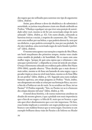 94
dos negros que são utilizados para sustentar este tipo de argumento
(Idem, ibidem).
Assim, para afirmar o dever de obediência e de submissão à
autoridade, os juristas muçulmanos citam este ditado atribuído ao
Profeta: “Obedeça a qualquer um que tiver uma posição de autori-
dade sobre você, mesmo se ele for um escravizado etíope de nariz
achatado” (Idem, ibidem, p. 42). Um outro ditado, criticando as
barreiras étnicas e sociais, a respeito do casamento, diz: “Não case
com uma mulher por sua beleza, o que poderia destruí-la, nem por
seu dinheiro, o que poderia corrompê-la, mas por sua piedade. Se
ela não é piedosa, uma escravizada negra de nariz furado é preferí-
vel” (Idem, ibidem).
O mesmo tema aparece nas narrações a respeito de Abu Dharr,
um herói muçulmano dos primeiros tempos, muitas vezes citado
como modelo de piedade e de humildade. Ele se casara com uma
mulher negra, “porque ele quis uma esposa que o rebaixasse e não
uma que o promovesse”, e dispunha-se a rezar até atrás de um etíope.
O traço é fortemente colocado em evidência pelo célebre Ibn Hazm
(994-1064), quando observa: “Deus decidiu que o mais devoto é
mais nobre, mesmo se ele fosse um bastardo de uma negra; e que o
pecador ímpio se situa no nível mais baixo, mesmo se ele fosse filho
de um profeta” (Idem, ibidem, p. 43). Segundo uma outra tradição
bastante equívoca, um etíope pergunta ao Profeta: “Vocês, árabes,
nos ultrapassam em todas as coisas por sua formação física, sua cor e
o fato de o Profeta ser um de vocês. Se eu acreditar em Deus, irei ao
Paraíso?” O Profeta responde: “Sim, no Paraíso ver-se-á a brancura
dos etíopes durante mil anos” (Idem, ibidem, p. 44).
A moral dessa história, e de outras numerosas anedotas ou
ditados do mesmo gênero, é que a piedade tem mais importância
que o fato de ser negro; e a falta de fé, mais que ser branco, o que
não quer dizer absolutamente que a cor não importasse. De fato,
essas lendas implicam o contrário: um negro piedoso que se torna
branco e um maldoso branco que se torna negro. Encontra-se um
exemplo brilhante dessa visão do Paraíso e do Inferno no Risalat
 