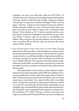95
al-ghufran, do poeta sírio Abul-Ala al-Ma arri (973-1057). O
narrador encontra no Paraíso uma huri fabulosamente bela, que lhe
conta que, durante a vida, havia sido Tawfiq, a negra que carregava
os livros para os copistas na academia de Bagdá. “Então você era
negra”, exclamou, “e agora se tornou mais branca que uma cânfora!”
Ela lhe responde, citando um verso: “Se houvesse pelo menos um
grão de luz divina entre todos os negros, eles se tornariam todos
brancos” (Idem, ibidem, p. 45). A mesma associação da luz com o
bem aparece na literatura hagiográfica muçulmana em que o pró-
prio Profeta é descrito como de cor clara ou avermelhada. Sua
mulher, Aisha, seu genro, Ali, seus descendentes e até seus predeces-
sores, os profetas Abrão, Moisés e Jesus são descritos da mesma
maneira (Idem, ibidem).
A visão raciológica ganharia espaços ainda maiores com os
imperialismos persa, bizantino e árabe do Oriente Médio. Existem
informações suficientes sobre a visão ideológica e as práticas sociais
do mundo imperial árabe para sustentar a premissa de que a prática
socioeconômica e a justificação jurídico-religiosa da escravidão ra-
cial foram iniciadas no mundo árabe-muçulmano do século IX,
sob o Califado Abássida. Nesse período crucial da expansão impe-
rialista do mundo árabe, no sul do Iraque, assentaram-se as bases de
um amplo escravismo econômico com mão-de-obra exclusivamente
africana negra.
Não surpreendem, nesse contexto, as obras violentas e explici-
tamente racistas desses pensadores árabes (filósofos, teólogos e litera-
tos), que produziram e criaram sofisticadas teorias sobre a “inferiori-
dade” intrínseca dos povos de pele preta da África e da sua vocação
natural para a escravização. Esse corpus de idéias sobre a escravidão
racial e a fixação de características supostamente inferiores contidas
na cor da pele e das feições dos africanos foram transferidos, na sua
totalidade, para a Península Ibérica pelo mundo árabe imperial (perí-
odo Omayade), como conseqüência da conquista e ocupação ára-
be-muçulmana (711-1492). Ou seja, as teorias raciais que iriam
irrigar as consciências da Península Ibérica, uma das conseqüências
A visão raciológica ganharia espaços ainda maiores no Oriente Médio.
 