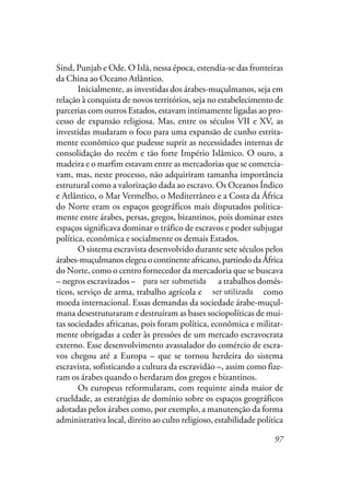 97
Sind, Punjab e Ode. O Islã, nessa época, estendia-se das fronteiras
da China ao Oceano Atlântico.
Inicialmente, as investidas dos árabes-muçulmanos, seja em
relação à conquista de novos territórios, seja no estabelecimento de
parcerias com outros Estados, estavam intimamente ligadas ao pro-
cesso de expansão religiosa. Mas, entre os séculos VII e XV, as
investidas mudaram o foco para uma expansão de cunho estrita-
mente econômico que pudesse suprir as necessidades internas de
consolidação do recém e tão forte Império Islâmico. O ouro, a
madeira e o marfim estavam entre as mercadorias que se comercia-
vam, mas, neste processo, não adquiriram tamanha importância
estrutural como a valorização dada ao escravo. Os Oceanos Índico
e Atlântico, o Mar Vermelho, o Mediterrâneo e a Costa da África
do Norte eram os espaços geográficos mais disputados politica-
mente entre árabes, persas, gregos, bizantinos, pois dominar estes
espaços significava dominar o tráfico de escravos e poder subjugar
política, econômica e socialmente os demais Estados.
O sistema escravista desenvolvido durante sete séculos pelos
árabes-muçulmanos elegeu o continente africano, partindo da África
do Norte, como o centro fornecedor da mercadoria que se buscava
– negros escravizados – para serem submetidos a trabalhos domés-
ticos, serviço de arma, trabalho agrícola e serem utilizados como
moeda internacional. Essas demandas da sociedade árabe-muçul-
mana desestruturaram e destruíram as bases sociopolíticas de mui-
tas sociedades africanas, pois foram política, econômica e militar-
mente obrigadas a ceder às pressões de um mercado escravocrata
externo. Esse desenvolvimento avassalador do comércio de escra-
vos chegou até a Europa – que se tornou herdeira do sistema
escravista, sofisticando a cultura da escravidão –, assim como fize-
ram os árabes quando o herdaram dos gregos e bizantinos.
Os europeus reformularam, com requinte ainda maior de
crueldade, as estratégias de domínio sobre os espaços geográficos
adotadas pelos árabes como, por exemplo, a manutenção da forma
administrativa local, direito ao culto religioso, estabilidade política
para ser submetida
ser utilizada
 