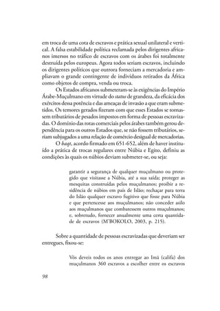 98
em troca de uma cota de escravos e prática sexual unilateral e verti-
cal. A falsa estabilidade política reclamada pelos dirigentes africa-
nos imersos no tráfico de escravos com os árabes foi totalmente
destruída pelos europeus. Agora todos seriam escravos, incluindo
os dirigentes políticos que outrora forneciam a mercadoria e am-
pliavam o grande contingente de indivíduos retirados da África
como objetos de compra, venda ou troca.
Os Estados africanos submeteram-se às exigências do Império
Árabe-Muçulmano em virtude do status de grandeza, da eficácia dos
exércitos dessa potência e das ameaças de invasão a que eram subme-
tidos. Os temores gerados fizeram com que esses Estados se tornas-
sem tributários de pesados impostos em forma de pessoas escraviza-
das. O domínio das rotas comerciais pelos árabes também gerou de-
pendência para os outros Estados que, se não fossem tributários, se-
riam subjugados a uma relação de comércio desigual de mercadorias.
O baqt, acordo firmado em 651-652, além de haver institu-
ído a prática de trocas regulares entre Núbia e Egito, definiu as
condições às quais os núbios deviam submeter-se, ou seja:
garantir a segurança de qualquer muçulmano ou prote-
gido que visitasse a Núbia, até a sua saída; proteger as
mesquitas construídas pelos muçulmanos; proibir a re-
sidência de núbios em país de Islão; rechaçar para terra
do Islão qualquer escravo fugitivo que fosse para Núbia
e que pertencesse aos muçulmanos; não conceder asilo
aos muçulmanos que combatessem outros muçulmanos;
e, sobretudo, fornecer anualmente uma certa quantida-
de de escravos (M’BOKOLO, 2003, p. 215).
Sobre a quantidade de pessoas escravizadas que deveriam ser
entregues, fixou-se:
Vós deveis todos os anos entregar ao Imã (califa) dos
muçulmanos 360 escravos a escolher entre os escravos
 