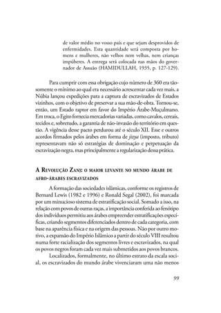99
de valor médio no vosso país e que sejam desprovidos de
enfermidades. Esta quantidade será composta por ho-
mens e mulheres, não velhos nem velhas, nem crianças
impúberes. A entrega será colocada nas mãos do gover-
nador de Assuão (HAMIDULLAH, 1935, p. 127-129).
Para cumprir com essa obrigação cujo número de 360 era tão-
somente o mínimo ao qual era necessário acrescentar cada vez mais, a
Núbia lançou expedições para a captura de escravizados de Estados
vizinhos, com o objetivo de preservar a sua mão-de-obra.Tornou-se,
então, um Estado raptor em favor do Império Árabe-Muçulmano.
Emtroca,oEgitoforneciamercadoriasvariadas,comocavalos,cereais,
tecidos e, sobretudo, a garantia de não-invasão do território em ques-
tão. A vigência desse pacto perdurou até o século XII. Esse e outros
acordos firmados pelos árabes em forma de jizya (imposto, tributo)
representavam não só estratégias de dominação e perpetuação da
escravizaçãonegra,masprincipalmentearegularizaçãodessaprática.
A REVOLUÇÃO ZANJ: O MAIOR LEVANTE NO MUNDO ÁRABE DE
AFRO-ÁRABES ESCRAVIZADOS
A formação das sociedades islâmicas, conforme os registros de
Bernard Lewis (1982 e 1996) e Ronald Segal (2002), foi marcada
por um minucioso sistema de estratificação social. Somado a isso, na
relaçãocompovosdeoutrasraças,aimportânciaconferidaaofenótipo
dosindivíduospermitiuaosárabesempreenderestratificaçõesespecí-
ficas, criando segmentos diferenciados dentro de cada categoria, com
base na aparência física e na origem das pessoas. Não por outro mo-
tivo, a expansão do Império Islâmico a partir do século VIII resultou
numa forte racialização dos segmentos livres e escravizados, na qual
os povos negros foram cada vez mais submetidos aos povos brancos.
Localizados, formalmente, no último estrato da escala soci-
al, os escravizados do mundo árabe vivenciaram uma não menos
 