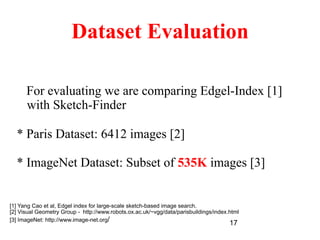 17
Dataset Evaluation
For evaluating we are comparing Edgel-Index [1]
with Sketch-Finder
* Paris Dataset: 6412 images [2]
* ImageNet Dataset: Subset of 535K images [3]
[1] Yang Cao et al, Edgel index for large-scale sketch-based image search.
[2] Visual Geometry Group - http://www.robots.ox.ac.uk/~vgg/data/parisbuildings/index.html
[3] ImageNet: http://www.image-net.org/
 