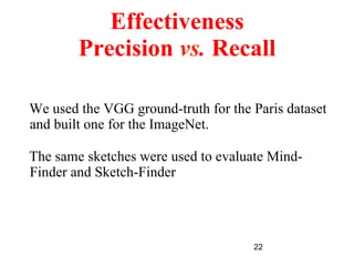 22
Effectiveness
Precision vs. Recall
We used the VGG ground-truth for the Paris dataset
and built one for the ImageNet.
The same sketches were used to evaluate Mind-
Finder and Sketch-Finder
 