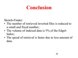 26
Conclusion
Sketch-Finder:
•  The number of retrieved inverted files is reduced to
a small and fixed number;
•  The volume of indexed data is 5% of the Edgel-
Index;
•  The speed of retrieval is faster due to less amount of
data.
 