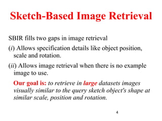 4
Sketch-Based Image Retrieval
SBIR fills two gaps in image retrieval
(i) Allows specification details like object position,
scale and rotation.
(ii) Allows image retrieval when there is no example
image to use.
Our goal is: to retrieve in large datasets images
visually similar to the query sketch object's shape at
similar scale, position and rotation.
 
