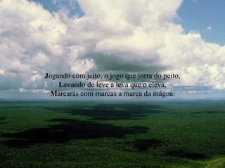 J ogando com jeito, o jogo que jorra do peito, L evando de leve a leva que o eleva, M arcarás com marcas a marca da mágoa. 