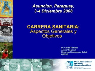 Asuncion, Paraguay, 3-4 Diciembre 2008 CARRERA SANITARIA: Aspectos Generales y Objetivos   Dr. Carlos Rosales Asesor Regional  Recursos Humanos en Salud HSS/HR 