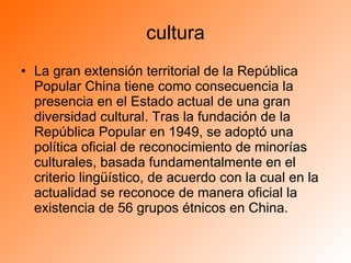 cultura La gran extensión territorial de la República Popular China tiene como consecuencia la presencia en el Estado actual de una gran diversidad cultural. Tras la fundación de la República Popular en 1949, se adoptó una política oficial de reconocimiento de minorías culturales, basada fundamentalmente en el criterio lingüístico, de acuerdo con la cual en la actualidad se reconoce de manera oficial la existencia de 56 grupos étnicos en China. 