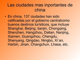 Las ciudades mas inportantes de china En china, 137 ciudades han sido calificadas por el gobierno centralcomo buenos destinos turísticos, que incluye Shanghai, Beijing, tianjin, Chongqing, Shenzhen, Hangzhou, Dalian, Nanjing, Xiamen, Guangzhou, Chengdu, Shenyang, Qingdao, Ningbo, Xi´an, Harbin, Jinan, Changchun, Lhasa, etc.  