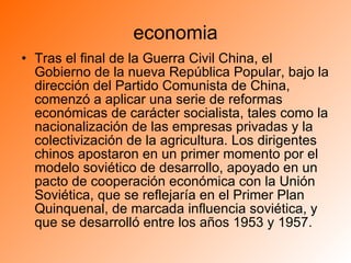 economia Tras el final de la Guerra Civil China, el Gobierno de la nueva República Popular, bajo la dirección del Partido Comunista de China, comenzó a aplicar una serie de reformas económicas de carácter socialista, tales como la nacionalización de las empresas privadas y la colectivización de la agricultura. Los dirigentes chinos apostaron en un primer momento por el modelo soviético de desarrollo, apoyado en un pacto de cooperación económica con la Unión Soviética, que se reflejaría en el Primer Plan Quinquenal, de marcada influencia soviética, y que se desarrolló entre los años 1953 y 1957. 