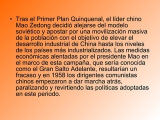 Tras el Primer Plan Quinquenal, el líder chino Mao Zedong decidió alejarse del modelo soviético y apostar por una movilización masiva de la población con el objetivo de elevar el desarrollo industrial de China hasta los niveles de los países más industrializados. Las medidas económicas alentadas por el presidente Mao en el marco de esta campaña, que sería conocida como el Gran Salto Adelante, resultarían un fracaso y en 1958 los dirigentes comunistas chinos empezaron a dar marcha atrás, paralizando y revirtiendo las políticas adoptadas en este periodo.  
