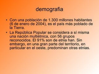 demografia Con una población de 1.300 millones habitantes (6 de enero de 2004), es el país más poblado de la Tierra. La República Popular se considera a sí misma una nación multiétnica, con 56 grupos reconocidos. El 91% son de etnia han. Sin embargo, en una gran parte del territorio, en particular en el oeste, predominan otras etnias. 