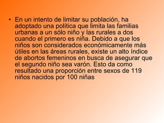 En un intento de limitar su población, ha adoptado una política que limita las familias urbanas a un sólo niño y las rurales a dos cuando el primero es niña. Debido a que los niños son considerados económicamente más útiles en las áreas rurales, existe un alto índice de abortos femeninos en busca de asegurar que el segundo niño sea varón. Esto da como resultado una proporción entre sexos de 119 niños nacidos por 100 niñas  
