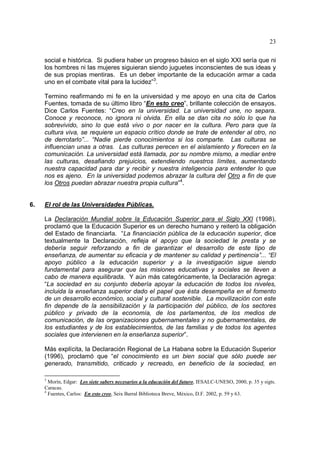 23
social e histórica. Si pudiera haber un progreso básico en el siglo XXI sería que ni
los hombres ni las mujeres siguieran siendo juguetes inconscientes de sus ideas y
de sus propias mentiras. Es un deber importante de la educación armar a cada
uno en el combate vital para la lucidez”3
.
Termino reafirmando mi fe en la universidad y me apoyo en una cita de Carlos
Fuentes, tomada de su último libro “En esto creo”, brillante colección de ensayos.
Dice Carlos Fuentes: “Creo en la universidad. La universidad une, no separa.
Conoce y reconoce, no ignora ni olvida. En ella se dan cita no sólo lo que ha
sobrevivido, sino lo que está vivo o por nacer en la cultura. Pero para que la
cultura viva, se requiere un espacio crítico donde se trate de entender al otro, no
de derrotarlo”... “Nadie pierde conocimientos si los comparte. Las culturas se
influencian unas a otras. Las culturas perecen en el aislamiento y florecen en la
comunicación. La universidad está llamada, por su nombre mismo, a mediar entre
las culturas, desafiando prejuicios, extendiendo nuestros límites, aumentando
nuestra capacidad para dar y recibir y nuestra inteligencia para entender lo que
nos es ajeno. En la universidad podemos abrazar la cultura del Otro a fin de que
los Otros puedan abrazar nuestra propia cultura”4
.
6. El rol de las Universidades Públicas.
La Declaración Mundial sobre la Educación Superior para el Siglo XXI (1998),
proclamó que la Educación Superior es un derecho humano y reiteró la obligación
del Estado de financiarla. “La financiación pública de la educación superior, dice
textualmente la Declaración, refleja el apoyo que la sociedad le presta y se
debería seguir reforzando a fin de garantizar el desarrollo de este tipo de
enseñanza, de aumentar su eficacia y de mantener su calidad y pertinencia”... “El
apoyo público a la educación superior y a la investigación sigue siendo
fundamental para asegurar que las misiones educativas y sociales se lleven a
cabo de manera equilibrada. Y aún más categóricamente, la Declaración agrega:
“La sociedad en su conjunto debería apoyar la educación de todos los niveles,
incluida la enseñanza superior dado el papel que ésta desempeña en el fomento
de un desarrollo económico, social y cultural sostenible. La movilización con este
fin depende de la sensibilización y la participación del público, de los sectores
público y privado de la economía, de los parlamentos, de los medios de
comunicación, de las organizaciones gubernamentales y no gubernamentales, de
los estudiantes y de los establecimientos, de las familias y de todos los agentes
sociales que intervienen en la enseñanza superior”.
Más explícita, la Declaración Regional de La Habana sobre la Educación Superior
(1996), proclamó que “el conocimiento es un bien social que sólo puede ser
generado, transmitido, criticado y recreado, en beneficio de la sociedad, en
3
Morín, Edgar: Los siete sabers necesarios a la educación del futuro, IESALC-UNESO, 2000, p. 35 y sigts.
Caracas.
4
Fuentes, Carlos: En esto creo, Seix Barral Biblioteca Breve, México, D.F. 2002, p. 59 y 63.
 