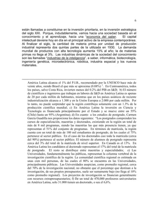 6
están llamadas a constituirse en la inversión prioritaria, en la inversión estratégica
del siglo XXI. Porque, indudablemente, vamos hacia una sociedad basada en el
conocimiento y el aprendizaje, hacia una “economía del saber. El capital
intelectual deviene hoy en día en el principal activo de la empresa contemporánea.
Al finalizar el siglo, la cantidad de materia prima por unidad de producción
industrial representa dos quintas partes de la utilizada en 1930. La demanda
mundial de productos con alta tecnología aumenta 15% al año; la de materias
primas no llega al 3%. Las industrias dinámicas de la sociedad del conocimiento
son las llamadas “industrias de la inteligencia”, a saber, informática, biotecnología,
ingeniería genética, microelectrónica, robótica, industria espacial y los nuevos
materiales.
América Latina alcanza el 1% del P.I.B., recomendado por la UNESCO hace más de
veinte años, siendo Brasil el que más se aproxima (0.88%) 1
. En Centroamérica, todos
los países, salvo Costa Rica, invierten menos del 0.2% del PIB en I&D; b) El número
de científicos e ingenieros que trabajan en labores de I&D en América Latina es apenas
de 20 por cada millón de habitantes, mientras que en los países asiáticos de reciente
industrialización alcanza a 1.300 y en la Unión Europea a 2.000 por cada millón. Por
lo tanto, no puede sorprender que la región contribuya solamente con un 1.3% de la
producción científica mundial; c) En América Latina la inversión en Ciencia y
Tecnología es financiada principalmente por el Estado y se mueve entre un 55%
(Chile) hasta un 95% (Argentina); d) En cuanto a los estudios de postgrado, Carmen
García Guadilla nos proporciona los datos siguientes: “Los postgrados comprenden los
cursos de especialización, maestrías y doctorados, existiendo en la región un total de
más de 8 mil programas, siendo las maestrías las que más presencia tienen, ya que
representan el 51% del conjunto de programas. En términos de matrícula, la región
cuenta con un total de más de 180 mil estudiantes de postgrado, de los cuales el 75%
pertenece al sector público. En el caso de los doctorados casi toda la matrícula (cerca
del 90%) pertenece al sector público. El número de alumnos de postgrado representa
cerca del 3% del total de la matrícula de nivel superior. En Canadá es el 13%. En
América Latina los candidatos al doctorado representan el 17% del total de la matrícula
de postgrado. El resto se distribuye entre maestrías y especialidades; e) Las
Universidades, fundamentalmente las públicas, representan la columna vertebral de la
investigación científica de la región. La comunidad científica regional es estimada en
unas cien mil personas, de las cuales el 80% se encuentra en las Universidades,
principalmente públicas. Las Universidades auspician, como promedio regional, cerca
del 70% de la investigación nacional, no obstante que el porcentaje que destinan a la
investigación, de sus propios presupuestos, suele ser sumamente bajo (no llega al 10%
como promedio regional). Los proyectos de investigación se financian generalmente
con recursos extrapresupuestarios; f) De un total de 470,000 profesores universitarios
en América Latina, solo 31.000 tienen un doctorado, o sea el 6,6%.
 