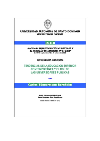 UNIVERSIDAUNIVERSIDAUNIVERSIDAUNIVERSIDADDDD AUTONOMA DE SANTO DOMINGOAUTONOMA DE SANTO DOMINGOAUTONOMA DE SANTO DOMINGOAUTONOMA DE SANTO DOMINGO
VICERRECTORIA DOCENTEVICERRECTORIA DOCENTEVICERRECTORIA DOCENTEVICERRECTORIA DOCENTE
TALLERTALLERTALLERTALLER
HACIA UNA TRANSFORMACIÓN CURRICULAR YHACIA UNA TRANSFORMACIÓN CURRICULAR YHACIA UNA TRANSFORMACIÓN CURRICULAR YHACIA UNA TRANSFORMACIÓN CURRICULAR Y
EL REDISEÑO DE CARRERAS EN LA UASDEL REDISEÑO DE CARRERAS EN LA UASDEL REDISEÑO DE CARRERAS EN LA UASDEL REDISEÑO DE CARRERAS EN LA UASD
(Del 30 de septiembre al 1ro. De octubre del 2002)(Del 30 de septiembre al 1ro. De octubre del 2002)(Del 30 de septiembre al 1ro. De octubre del 2002)(Del 30 de septiembre al 1ro. De octubre del 2002)
CONFERENCIA MAGISTRALCONFERENCIA MAGISTRALCONFERENCIA MAGISTRALCONFERENCIA MAGISTRAL
TENDENCIAS DE LA EDUCACIÓN SUPERIOR
CONTEMPORÁNEA Y EL ROL DE
LAS UNIVERSIDADES PUBLICAS
PORPORPORPOR
Carlos Tünnermann BernheimCarlos Tünnermann BernheimCarlos Tünnermann BernheimCarlos Tünnermann Bernheim
UASD, CIUDAD UNIVERSITARIAUASD, CIUDAD UNIVERSITARIAUASD, CIUDAD UNIVERSITARIAUASD, CIUDAD UNIVERSITARIA
Santo Domingo, Rep. DominicanaSanto Domingo, Rep. DominicanaSanto Domingo, Rep. DominicanaSanto Domingo, Rep. Dominicana
30 DE SEPTIEMBRE DE 2002
 