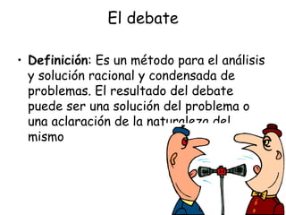 El debate Definición : Es un método para el análisis y solución racional y condensada de problemas. El resultado del debate puede ser una solución del problema o una aclaración de la naturaleza del mismo  