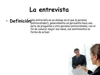 La entrevista   Definición : Una entrevista es un dialogo en el que la persona  (entrevistador), generalmente un periodista hace una serie de preguntas a otra persona (entrevistado), con el fin de conocer mejor sus ideas, sus sentimientos su forma de actuar.  