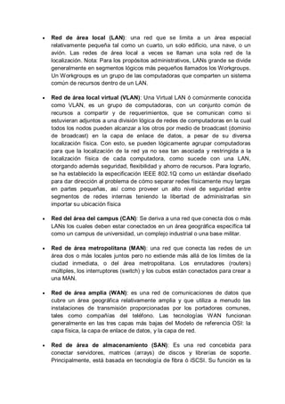 Red de área local (LAN): una red que se limita a un área especial
relativamente pequeña tal como un cuarto, un solo edificio, una nave, o un
avión. Las redes de área local a veces se llaman una sola red de la
localización. Nota: Para los propósitos administrativos, LANs grande se divide
generalmente en segmentos lógicos más pequeños llamados los Workgroups.
Un Workgroups es un grupo de las computadoras que comparten un sistema
común de recursos dentro de un LAN.

Red de área local virtual (VLAN): Una Virtual LAN ó comúnmente conocida
como VLAN, es un grupo de computadoras, con un conjunto común de
recursos a compartir y de requerimientos, que se comunican como si
estuvieran adjuntos a una división lógica de redes de computadoras en la cual
todos los nodos pueden alcanzar a los otros por medio de broadcast (dominio
de broadcast) en la capa de enlace de datos, a pesar de su diversa
localización física. Con esto, se pueden lógicamente agrupar computadoras
para que la localización de la red ya no sea tan asociada y restringida a la
localización física de cada computadora, como sucede con una LAN,
otorgando además seguridad, flexibilidad y ahorro de recursos. Para lograrlo,
se ha establecido la especificación IEEE 802.1Q como un estándar diseñado
para dar dirección al problema de cómo separar redes físicamente muy largas
en partes pequeñas, así como proveer un alto nivel de seguridad entre
segmentos de redes internas teniendo la libertad de administrarlas sin
importar su ubicación física

Red del área del campus (CAN): Se deriva a una red que conecta dos o más
LANs los cuales deben estar conectados en un área geográfica específica tal
como un campus de universidad, un complejo industrial o una base militar.

Red de área metropolitana (MAN): una red que conecta las redes de un
área dos o más locales juntos pero no extiende más allá de los límites de la
ciudad inmediata, o del área metropolitana. Los enrutadores (routers)
múltiples, los interruptores (switch) y los cubos están conectados para crear a
una MAN.

Red de área amplia (WAN): es una red de comunicaciones de datos que
cubre un área geográfica relativamente amplia y que utiliza a menudo las
instalaciones de transmisión proporcionadas por los portadores comunes,
tales como compañías del teléfono. Las tecnologías WAN funcionan
generalmente en las tres capas más bajas del Modelo de referencia OSI: la
capa física, la capa de enlace de datos, y la capa de red.

Red de área de almacenamiento (SAN): Es una red concebida para
conectar servidores, matrices (arrays) de discos y librerías de soporte.
Principalmente, está basada en tecnología de fibra ó iSCSI. Su función es la
 