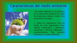 Características del medio ambiente
1.El medio ambiente es el producto
de la interacción dinámica de todos
los elementos, objetos y seres vivos
presentes en un lugar.
2. Todos los organismos viven en
medio de otros organismos vivos,
objetos inanimados y elementos,
sometidos a diversas influencias y
acontecimientos. Este conjunto
constituye su medio ambiente.
 