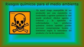 Riesgos químicos para el medio ambiente
Es aquel riesgo susceptible de ser
producido por una exposición no
controlada a agentes químicos la cual
puede producir efectos agudos o
crónicos y la aparición de
enfermedades. Los productos
químicos tóxicos también pueden
provocar consecuencias locales y
sistémicas según la naturaleza del
producto y la vía de exposición.
 