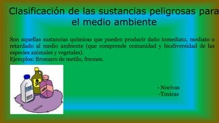 Son aquellas sustancias químicas que pueden producir daño inmediato, mediato o
retardado al medio ambiente (que comprende comunidad y biodiversidad de las
especies animales y vegetales).
Ejemplos: Bromuro de metilo, freones.
- - Nocivas
- -Toxicas
Clasificación de las sustancias peligrosas para
el medio ambiente
 