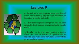 Las tres R
1.- Reducir es la más importante ya que tiene el
efecto más directo y amplio en la reducción de
los daños al medio ambiente
2.- Reutilizar significa alargar la vida de cada
producto desde cuando se compra hasta cuando
se tira.
3.-Reciclar es la erre más común y menos
eficaz. Se trata de rescatar lo posible de un
material que ya no sirve para nada y convertirlo
en un producto nuevo.
 