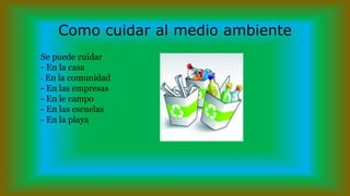 Como cuidar al medio ambiente
Se puede cuidar
- En la casa
- En la comunidad
- En las empresas
- En le campo
- En las escuelas
- En la playa
 