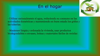 En el hogar
- Utilizar racionalmente el agua, reduciendo su consumo en las
actividades domésticas y manteniendo en buen estado los grifos y
las tuberías.
- Mantener limpia y ordenada la vivienda, usar productos
biodegradables o envases, bolsas y materiales fáciles de reciclar.
 