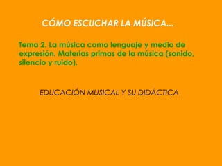 CÓMO ESCUCHAR LA MÚSICA...
Tema 2. La música como lenguaje y medio de
expresión. Materias primas de la música (sonido,
silencio y ruido).
EDUCACIÓN MUSICAL Y SU DIDÁCTICA
 