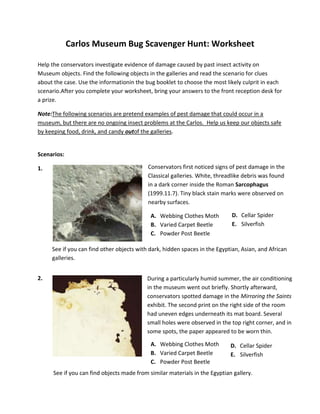 Carlos Museum Bug Scavenger Hunt: Worksheet
Help the conservators investigate evidence of damage caused by past insect activity on
Museum objects. Find the following objects in the galleries and read the scenario for clues
about the case. Use the informationin the bug booklet to choose the most likely culprit in each
scenario.After you complete your worksheet, bring your answers to the front reception desk for
a prize.
Note:The following scenarios are pretend examples of pest damage that could occur in a
museum, but there are no ongoing insect problems at the Carlos. Help us keep our objects safe
by keeping food, drink, and candy outof the galleries.

Scenarios:
1.
S

Conservators first noticed signs of pest damage in the
Classical galleries. White, threadlike debris was found
in a dark corner inside the Roman Sarcophagus
(1999.11.7). Tiny black stain marks were observed on
nearby surfaces.
A. Webbing Clothes Moth
B. Varied Carpet Beetle
C. Powder Post Beetle

D. Cellar Spider
E. Silverfish

See if you can find other objects with dark, hidden spaces in the Egyptian, Asian, and African
galleries.
2.

During a particularly humid summer, the air conditioning
in the museum went out briefly. Shortly afterward,
conservators spotted damage in the Mirroring the Saints
exhibit. The second print on the right side of the room
had uneven edges underneath its mat board. Several
small holes were observed in the top right corner, and in
some spots, the paper appeared to be worn thin.
A. Webbing Clothes Moth
B. Varied Carpet Beetle
C. Powder Post Beetle

D. Cellar Spider
E. Silverfish

See if you can find objects made from similar materials in the Egyptian gallery.

 