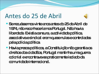 Antes do 25 de Abril Se recuássemos vinte anos antes do 25 de Abril de 1974, não reconheceríamos Portugal. Não havia liberdade. Existia censura, a actividade política, associativa e sindical eram quase nulas e controladas pela polícia política. Havia presos políticos, a Constituição não garantia os direitos dos cidadãos, Portugal mantinha uma guerra colonial e encontrava-se praticamente isolado da comunidade internacional. 