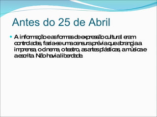 A informação e as formas de expressão cultural eram controladas, fazia-se uma censura prévia que abrangia a imprensa, o cinema, o teatro, as artes plásticas, a música e a escrita. Não havia liberdade. Antes do 25 de Abril 