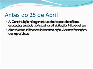 A Constituição não garantia o direito dos cidadãos à educação, à saúde, ao trabalho, à habitação. Não existia o direito de reunião e de livre associação. As manifestações eram proíbidas. Antes do 25 de Abril 