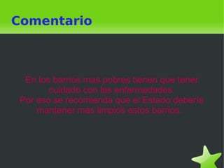    
Comentario
En los barrios mas pobres tienen que tener
cuidado con las enfermedades.
Por eso se recomienda que el Estado debería
mantener màs limpios estos barrios.
 