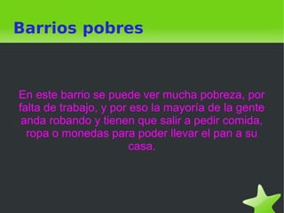    
Barrios pobres
En este barrio se puede ver mucha pobreza, por
falta de trabajo, y por eso la mayoría de la gente
anda robando y tienen que salir a pedir comida,
ropa o monedas para poder llevar el pan a su
casa.
 