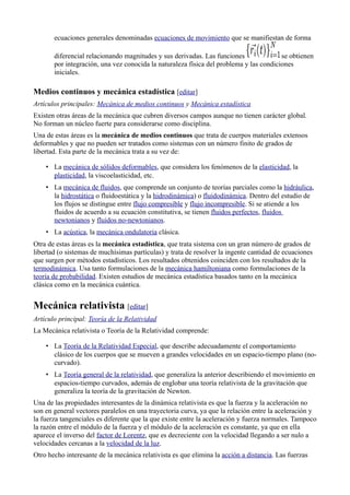 ecuaciones generales denominadas ecuaciones de movimiento que se manifiestan de forma

       diferencial relacionando magnitudes y sus derivadas. Las funciones               se obtienen
       por integración, una vez conocida la naturaleza física del problema y las condiciones
       iniciales.

Medios continuos y mecánica estadística [editar]
Artículos principales: Mecánica de medios continuos y Mecánica estadística
Existen otras áreas de la mecánica que cubren diversos campos aunque no tienen carácter global.
No forman un núcleo fuerte para considerarse como disciplina.
Una de estas áreas es la mecánica de medios continuos que trata de cuerpos materiales extensos
deformables y que no pueden ser tratados como sistemas con un número finito de grados de
libertad. Esta parte de la mecánica trata a su vez de:

    • La mecánica de sólidos deformables, que considera los fenómenos de la elasticidad, la
      plasticidad, la viscoelasticidad, etc.
    • La mecánica de fluidos, que comprende un conjunto de teorías parciales como la hidráulica,
      la hidrostática o fluidoestática y la hidrodinámica) o fluidodinámica. Dentro del estudio de
      los flujos se distingue entre flujo compresible y flujo incompresible. Si se atiende a los
      fluidos de acuerdo a su ecuación constitutiva, se tienen fluidos perfectos, fluidos
      newtonianos y fluidos no-newtonianos.
    • La acústica, la mecánica ondulatoria clásica.
Otra de estas áreas es la mecánica estadística, que trata sistema con un gran número de grados de
libertad (o sistemas de muchísimas partículas) y trata de resolver la ingente cantidad de ecuaciones
que surgen por métodos estadísticos. Los resultados obtenidos coinciden con los resultados de la
termodinámica. Usa tanto formulaciones de la mecánica hamiltoniana como formulaciones de la
teoría de probabilidad. Existen estudios de mecánica estadística basados tanto en la mecánica
clásica como en la mecánica cuántica.


Mecánica relativista [editar]
Artículo principal: Teoría de la Relatividad
La Mecánica relativista o Teoría de la Relatividad comprende:

    • La Teoría de la Relatividad Especial, que describe adecuadamente el comportamiento
      clásico de los cuerpos que se mueven a grandes velocidades en un espacio-tiempo plano (no-
      curvado).
    • La Teoría general de la relatividad, que generaliza la anterior describiendo el movimiento en
      espacios-tiempo curvados, además de englobar una teoría relativista de la gravitación que
      generaliza la teoría de la gravitación de Newton.
Una de las propiedades interesantes de la dinámica relativista es que la fuerza y la aceleración no
son en general vectores paralelos en una trayectoria curva, ya que la relación entre la aceleración y
la fuerza tangenciales es diferente que la que existe entre la aceleración y fuerza normales. Tampoco
la razón entre el módulo de la fuerza y el módulo de la aceleración es constante, ya que en ella
aparece el inverso del factor de Lorentz, que es decreciente con la velocidad llegando a ser nulo a
velocidades cercanas a la velocidad de la luz.
Otro hecho interesante de la mecánica relativista es que elimina la acción a distancia. Las fuerzas
 
