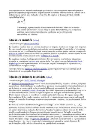 que experimenta una partícula en el campo gravitatorio o electromagnético provocado por otras
partículas depende de la posición de las partículas en un instante anterior, siendo el "retraso" en la
influencia que ejercen unas partículas sobre otras del orden de la distancia dividida entre la
velocidad de la luz:




           Sin embargo, a pesar de todas estas diferencias la mecánica relativista es mucho
           más similar a la mecánica clásica desde un punto de vista formal, que la mecánica
           cuántica. La mecánica relativista sigue siendo una teoría estrictamente
           determinista, por ejemplo.


Mecánica cuántica [editar]
Artículo principal: Mecánica cuántica
La Mecánica cuántica trata con sistemas mecánicos de pequeña escala o con energía muy pequeñas.
En esos casos los supuestos de la mecánica clásica no son adecuados. En particular el principio de
determinación por el cual la evolución de un sistema es determinista, ya que las ecuaciones para la
función de onda de la mecánica cuántica no permiten predecir el estado del sistema después de una
medida concreta, asunto conocido como problema de la medida.
En mecánica cuántica el enfoque probabilístico, lleva por ejemplo en el enfoque más común
renunciar al concepto de trayectoria de una partícula. Peor aún el concepto la interpretación de
Copenhague renuncia por completo a la idea de que las partículas ocupen un lugar concreto y
determinado en el espacio-tiempo.
También existe una mecánica estadística cuántica que incorpora restricciones cuánticas en el
tratamiento de los agregados de partículas.


Mecánica cuántica relativista [editar]
Artículo principal: Teoría cuántica de campos
La mecánica cuántica relativista trata de aunar mecánica relativista y mecánica cuántica, aunque el
desarrollo de esta teoría lleva a la conclusión de que en un sistema cuántico relativista el número de
partículas no se conserva y de hecho no puede hablarse de una mecánica de partículas, sino
simplemente de una teoría cuántica de campos. Esta teoría logra aunar principios cuánticos y teoría
de la relatividad especial (aunque no logra incorporar los principios de la relatividad general).
Dentro de esta teoría, no se consideran ya estados de las partículas sino del espacio-tiempo. De
hecho cada uno de los estados cuánticos posibles de el espacio tiempo viene caracterizado por el
número de partículas de cada tipo. representadas por campos cuánticos y las propiedades de dichos
campos.
Es decir, un universo donde existan Ni partículas del tipo i en los estados cuánticos E1, ..., ENi
representa un estado cuántico diferente de otro estado en el que observamos en mismo universo con
un número diferente de partículas. Pero ambos, "estados" o aspectos del universo son dos de los
posibles estados cuánticos físicamente realizables del espacio-tiempo. De hecho la noción de
partícula cuántica es abandonada en la teoría cuántica de campos, y esta noción se substituye por la
de campo cuántico. Un campo cuántico es una aplicación que asigna a una función suave sobre una
región del espacio-tiempo un operador autoadjunto. La función suave representa la región donde se
mide el campo, y los valores propios del operador número asociado al campo el número de
partículas observables a la hora de realizar una medida de dicho campo.
 