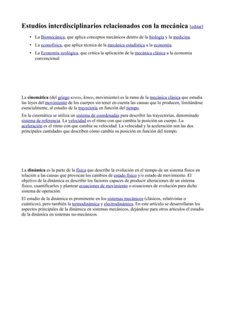 Estudios interdisciplinarios relacionados con la mecánica [editar]
    • La Biomecánica, que aplica conceptos mecánicos dentro de la biología y la medicina.
    • La econofísica, que aplica técnica de la mecánica estadística a la economía.
    • La Economía ecológica, que critica la aplicación de la mecánica clásica a la economia
      convencional




La cinemática (del griego κινεω, kineo, movimiento) es la rama de la mecánica clásica que estudia
las leyes del movimiento de los cuerpos sin tener en cuenta las causas que lo producen, limitándose
esencialmente, al estudio de la trayectoria en función del tiempo.
En la cinemática se utiliza un sistema de coordenadas para describir las trayectorias, denominado
sistema de referencia. La velocidad es el ritmo con que cambia la posición un cuerpo. La
aceleración es el ritmo con que cambia su velocidad. La velocidad y la aceleración son las dos
principales cantidades que describen cómo cambia su posición en función del tiempo.




La dinámica es la parte de la física que describe la evolución en el tiempo de un sistema físico en
relación a las causas que provocan los cambios de estado físico y/o estado de movimiento. El
objetivo de la dinámica es describir los factores capaces de producir alteraciones de un sistema
físico, cuantificarlos y plantear ecuaciones de movimiento o ecuaciones de evolución para dicho
sistema de operación.
El estudio de la dinámica es prominente en los sistemas mecánicos (clásicos, relativistas o
cuánticos), pero también la termodinámica y electrodinámica. En este artículo se desarrollaran los
aspectos principales de la dinámica en sistemas mecánicos, dejándose para otros artículos el estudio
de la dinámica en sistemas no-mecánicos.
 