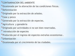 *CONTAMINACION DEL AMBIENTE 
*Ocasionada por la alteración de las condiciones físicas. 
*Deforestación 
*Originada por la extracción de arboles. 
*Casa y pesca 
*Generada por la extracción de especies. 
*Agricultura y ganadería 
*Originada por actividades si no son bien reservadas. 
* introducción de especies 
*Producida por el ingreso de especies extrañas ecosistemas . 
*Urbanización 
*Ocasionada por el crecimiento de las ciudades. 
 