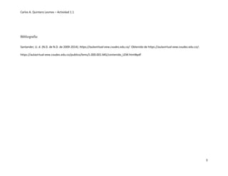 Carlos A. Quintero Lesmes – Actividad 1.1
3
Bibliografía:
Santander, U. d. (N.D. de N.D. de 2009-2014). https://aulavirtual-eew.cvudes.edu.co/. Obtenido de https://aulavirtual-eew.cvudes.edu.co/:
https://aulavirtual-eew.cvudes.edu.co/publico/lems/L.000.001.MG/contenido_LEM.html#pdf
 