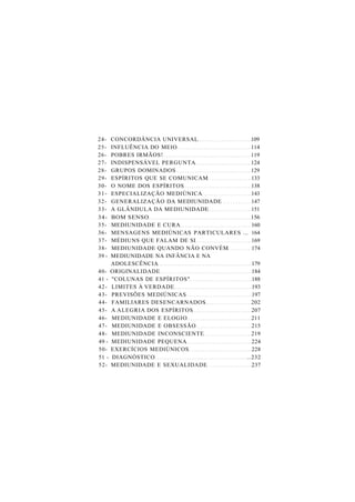 24- CONCORDÂNCIA UNIVERSAL 109
25- INFLUÊNCIA DO MEIO 114
26- POBRES IRMÃOS! 119
27- INDISPENSÁVEL PERGUNTA 124
28- GRUPOS DOMINADOS 129
29- ESPÍRITOS QUE SE COMUNICAM 133
30- O NOME DOS ESPÍRITOS 138
31- ESPECIALIZAÇÃO MEDIÚNICA 143
32- GENERALIZAÇÃO DA MEDIUNIDADE 147
33- A GLÂNDULA DA MEDIUNIDADE 151
34- BOM SENSO 156
35- MEDIUNIDADE E CURA 160
36- MENSAGENS MEDIÚNICAS PARTICULARES ... 164
37- MÉDIUNS QUE FALAM DE SI 169
38- MEDIUNIDADE QUANDO NÃO CONVÉM 174
39 - MEDIUNIDADE NA INFÂNCIA E NA
ADOLESCÊNCIA 179
40- ORIGINALIDADE 184
41 - "COLUNAS DE ESPÍRITOS" 188
42- LIMITES À VERDADE 193
43- PREVISÕES MEDIÚNICAS 197
44- FAMILIARES DESENCARNADOS 202
45- A ALEGRIA DOS ESPÍRITOS 207
46- MEDIUNIDADE E ELOGIO 211
47- MEDIUNIDADE E OBSESSÃO 215
48- MEDIUNIDADE INCONSCIENTE 219
49 - MEDIUNIDADE PEQUENA 224
50- EXERCÍCIOS MEDIÚNICOS 228
51 - DIAGNÓSTICO ..232
52- MEDIUNIDADE E SEXUALIDADE 237
 