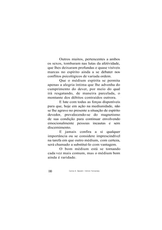 Outros muitos, pertencentes a ambos
os sexos, tombaram nas lutas da afetividade,
que lhes deixaram profundas e quase visíveis
marcas no espírito ainda a se debater nos
conflitos psicológicos de variada ordem.
Que o médium espírita se permita
apenas a alegria íntima que lhe advenha do
cumprimento do dever, por meio do qual
irá resgatando, de maneira parcelada, o
montante dos débitos contraídos outrora.
E lute com todas as forças disponíveis
para que, hoje em ação na mediunidade, não
se lhe agrave no presente a situação de espírito
devedor, prevalecendo-se do magnetismo
de sua condição para continuar envolvendo
emocionalmente pessoas incautas e sem
discernimento.
E jamais confira a si qualquer
importância ou se considere imprescindível
na tarefa em que outro médium, com certeza,
será chamado a substituí-lo com vantagem.
O bom médium está se tornando
cada vez mais comum, mas o médium bom
ainda é raridade.
100 Carlos A. Baccelli / O d i l o n Fernandes
 
