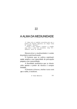 22
A ALMA DA MEDIUNIDADE
11. Quais são as condições necessárias para que a
palavra dos Espíritos Superiores nos chegue isenta
de qualquer alteração?
— Desejar o bem; expulsar o egoísmo e o orgulho:
uma coisa e outra são necessárias. (Cap. XX -
Influência moral do médium)
Desenvolver a mediunidade é cuidar
da própria espiritualização.
O homem que se cultiva espiritual-
mente amplia a sua capacidade de percepção
psíquica com naturalidade.
A faculdade mediúnica que se desen-
volve apenas a poder de técnica é sempre
limitada.
O homem virtuoso, muitas vezes sem
que o saiba, é médium.
O Transe M e d i ú n i c o 101
 