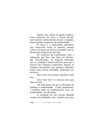 Alguns dos santos da Igreja Católica,
como Francisco de Assis e Teresa dÁvila,
sem nenhum conhecimento teórico a respeito,
foram grandes expoentes da mediunidade.
O amor é a capacidade mediúnica
que transcende todas as demais, porque
coloca o homem em direta comunhão com as
Dimensões Superiores da Vida.
Os Espíritos da Codificação, ante a
indagação que lhes fora feita por Kardec,
não consideraram, na resposta fornecida,
que as condições imprescindíveis para que a
palavra dos Espíritos Superiores alcance as
criaturas encarnadas sem qualquer alteração,
sejam uma exímia faculdade mediúnica em
exercício.
Boa visão nem sempre significa visão
boa.
Falar bem não é a mesma coisa que
falar no bem.
Até certo ponto, há que se distinguir do
médium a mediunidade. Como instrumento,
o médium pode ser irrepreensível, mas, em
mediunidade, isto não basta.
A condução de um veículo depende
sempre da habilidade, mas, também do senso
102 — Carlos A. Baccelli / O d i l o n Fernandes
 