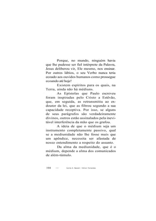 Porque, no mundo, ninguém havia
que lhe pudesse ser fiel intérprete da Palavra,
Jesus deliberou vir, Ele mesmo, nos ensinar.
Por outros lábios, o seu Verbo nunca teria
ecoado aos ouvidos humanos como prossegue
ecoando até hoje!
Existem espíritos para os quais, na
Terra, ainda não há médiuns.
As Epístolas que Paulo escreveu
foram inspiradas pelo Cristo a Estêvão,
que, em seguida, as retransmitiu ao ex-
doutor da lei, que as filtrou segundo a sua
capacidade receptiva. Por isso, se alguns
de seus parágrafos são verdadeiramente
divinos, outros estão assinalados pela inevi-
tável interferência da mão que os grafou.
A ideia de que o médium seja um
instrumento completamente passivo, qual
se a mediunidade não lhe fosse mais que
um apêndice, necessita ser afastada de
nosso entendimento a respeito do assunto.
Da alma da mediunidade, que é o
médium, depende a alma dos comunicados
de além-túmulo.
104 — Carlos A. Bacceili / O d i l o n Fernandes
 