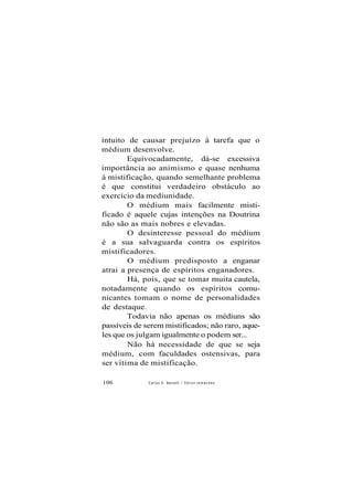 intuito de causar prejuízo à tarefa que o
médium desenvolve.
Equivocadamente, dá-se excessiva
importância ao animismo e quase nenhuma
à mistificação, quando semelhante problema
é que constitui verdadeiro obstáculo ao
exercício da mediunidade.
O médium mais facilmente misti-
ficado é aquele cujas intenções na Doutrina
não são as mais nobres e elevadas.
O desinteresse pessoal do médium
é a sua salvaguarda contra os espíritos
mistificadores.
O médium predisposto a enganar
atrai a presença de espíritos enganadores.
Há, pois, que se tomar muita cautela,
notadamente quando os espíritos comu-
nicantes tomam o nome de personalidades
de destaque.
Todavia não apenas os médiuns são
passíveis de serem mistificados; não raro, aque-
les que os julgam igualmente o podem ser...
Não há necessidade de que se seja
médium, com faculdades ostensivas, para
ser vítima de mistificação.
106 Carlos A. Baccelli / O d i l o n J e m a n d e s
 