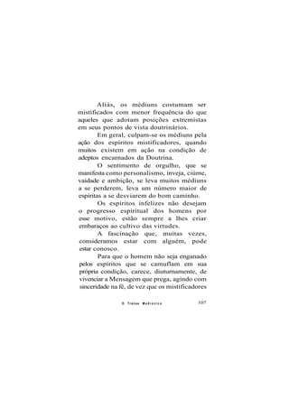 Aliás, os médiuns costumam ser
mistificados com menor frequência do que
aqueles que adotam posições extremistas
em seus pontos de vista doutrinários.
Em geral, culpam-se os médiuns pela
ação dos espíritos mistificadores, quando
muitos existem em ação na condição de
adeptos encarnados da Doutrina.
O sentimento de orgulho, que se
manifesta como personalismo, inveja, ciúme,
vaidade e ambição, se leva muitos médiuns
a se perderem, leva um número maior de
espíritas a se desviarem do bom caminho.
Os espíritos infelizes não desejam
o progresso espiritual dos homens por
esse motivo, estão sempre a lhes criar
embaraços ao cultivo das virtudes.
A fascinação que, muitas vezes,
consideramos estar com alguém, pode
estar conosco.
Para que o homem não seja enganado
pelos espíritos que se camuflam em sua
própria condição, carece, diuturnamente, de
vivenciar a Mensagem que prega, agindo com
sinceridade na fé, de vez que os mistificadores
O Transe M e d i ú n i c o 107
 