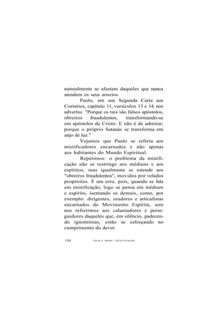 naturalmente se afastam daqueles que nunca
atendem os seus anseios.
Paulo, em sua Segunda Carta aos
Coríntios, capítulo 11, versículos 13 e 14, nos
advertiu: "Porque os tais são falsos apóstolos,
obreiros fraudulentos, transformando-se
em apóstolos de Cristo. E não é de admirar;
porque o próprio Satanás se transforma em
anjo de luz."
Vejamos que Paulo se referia aos
mistificadores encarnados e não apenas
aos habitantes do Mundo Espiritual.
Repetimos: o problema da mistifi-
cação não se restringe aos médiuns e aos
espíritos, mas igualmente se estende aos
"obreiros fraudulentos", movidos por velados
propósitos. É um erro, pois, quando se fala
em mistificação, logo se pensa em médium
e espírito, isentando os demais, como, por
exemplo: dirigentes, oradores e articulistas
encarnados do Movimento Espírita, sem
nos referirmos aos caluniadores e perse-
guidores daqueles que, em silêncio, padecen-
do ignomínias, estão se esforçando no
cumprimento do dever.
108 Carlos A. Baccelli / O d i l o n F e r n a n d e s
 